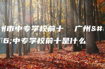 广州市中专学校前十  广州市中专学校前十是什么-广东技校排名网