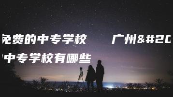 广州免费的中专学校   广州免费的中专学校有哪些-广东技校排名网