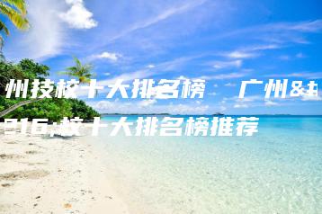 广州技校十大排名榜 广州技校十大排名榜推荐-广东技校排名网