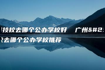 广州技校去哪个公办学校好  广州技校去哪个公办学校推荐-广东技校排名网
