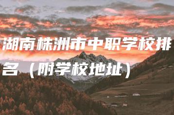 湖南株洲市中职学校排名（附学校地址）-广东技校排名网