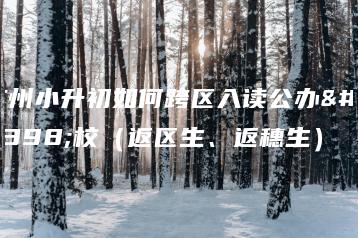 广州小升初如何跨区入读公办学校(返区生、返穗生)-广东技校排名网
