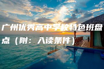 广州优秀高中学校特色班盘点（附：入读条件）-广东技校排名网