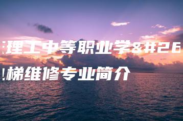 肇庆理工中等职业学校电梯维修专业简介-广东技校排名网