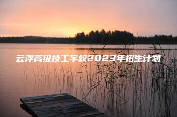 云浮高级技工学校2023年招生计划-广东技校排名网