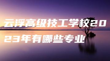 云浮高级技工学校2023年有哪些专业-广东技校排名网