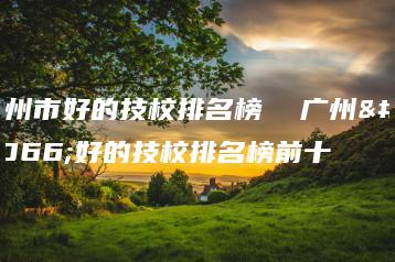 广州市好的技校排名榜  广州市好的技校排名榜前十-广东技校排名网