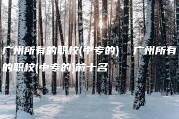 广州所有的职校(中专的)  广州所有的职校(中专的)前十名-广东技校排名网