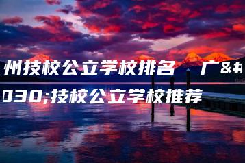 广州技校公立学校排名  广州技校公立学校推荐-广东技校排名网