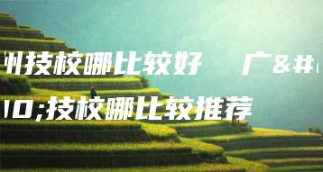 广州技校哪比较好 广州技校哪比较推荐-广东技校排名网