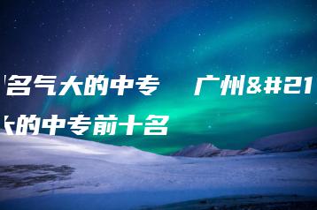 广州名气大的中专  广州名气大的中专前十名-广东技校排名网