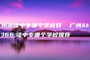 广州市读中专哪个学校好  广州市读中专哪个学校推荐-广东技校排名网