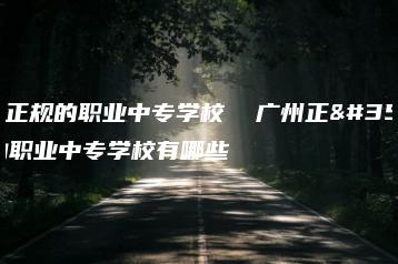 广州正规的职业中专学校  广州正规的职业中专学校有哪些-广东技校排名网