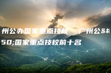 广州公办国家重点技校  广州公办国家重点技校前十名-广东技校排名网