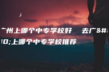 去广州上哪个中专学校好  去广州上哪个中专学校推荐-广东技校排名网