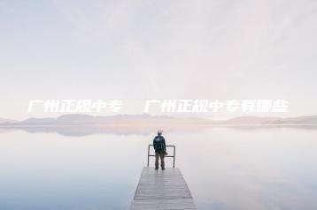 广州正规中专  广州正规中专有哪些-广东技校排名网