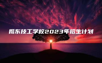 揭东技工学校2023年招生计划-广东技校排名网