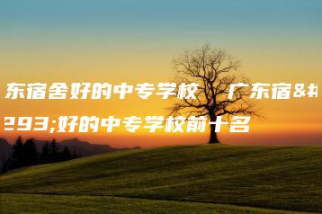 广东宿舍好的中专学校  广东宿舍好的中专学校前十名-广东技校排名网