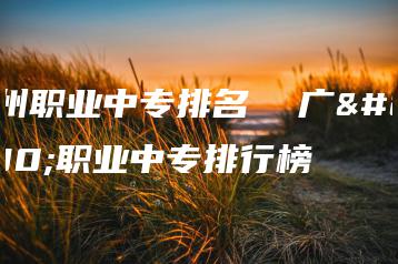 广州职业中专排名  广州职业中专排行榜-广东技校排名网