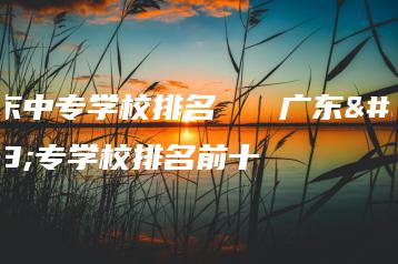 广东中专学校排名 广东中专学校排名前十-广东技校排名网