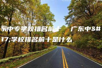 广东中专学校排名前十  广东中专学校排名前十是什么-广东技校排名网