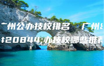 广州公办技校排名  广州公办技校哪些推荐-广东技校排名网