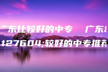 广东比较好的中专  广东比较好的中专推荐-广东技校排名网