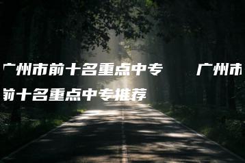 广州市前十名重点中专   广州市前十名重点中专推荐-广东技校排名网