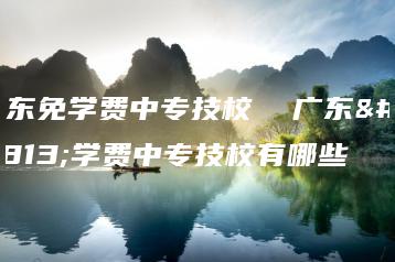 广东免学费中专技校 广东免学费中专技校有哪些-广东技校排名网