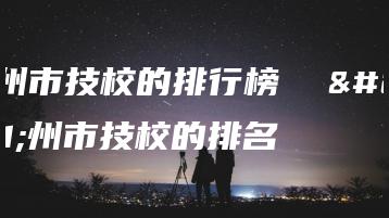 广州市技校的排行榜  广州市技校的排名-广东技校排名网
