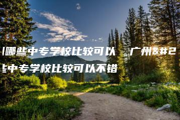 广州哪些中专学校比较可以  广州哪些中专学校比较可以不错-广东技校排名网