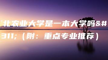 河北农业大学是一本大学吗？（附：重点专业推荐）-广东技校排名网