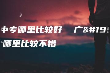 广东中专哪里比较好  广东中专哪里比较不错-广东技校排名网