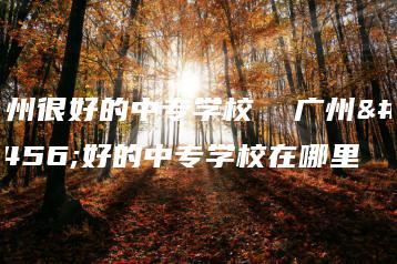 广州很好的中专学校  广州很好的中专学校在哪里-广东技校排名网