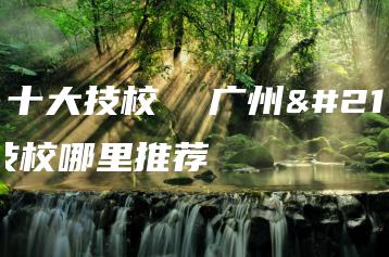 广州十大技校  广州十大技校哪里推荐-广东技校排名网