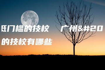 广州低门槛的技校  广州低门槛的技校有哪些-广东技校排名网