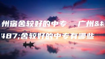 广州宿舍较好的中专  广州宿舍较好的中专有哪些-广东技校排名网