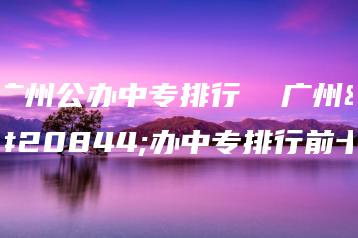 广州公办中专排行  广州公办中专排行前十-广东技校排名网