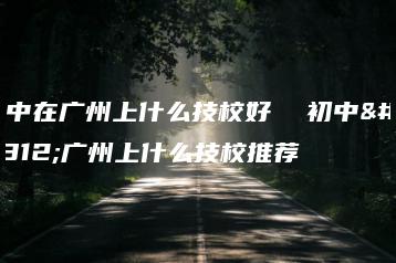 初中在广州上什么技校好 初中在广州上什么技校推荐-广东技校排名网