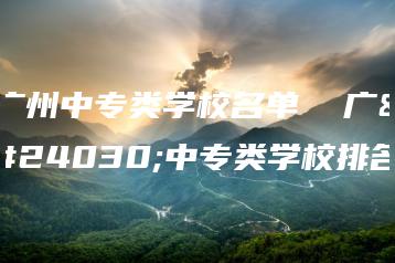 广州中专类学校名单  广州中专类学校排名-广东技校排名网