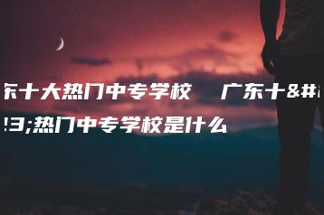广东十大热门中专学校  广东十大热门中专学校是什么-广东技校排名网