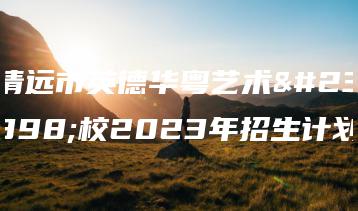 清远市英德华粤艺术学校2023年招生计划-广东技校排名网