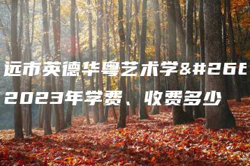 清远市英德华粤艺术学校2023年学费、收费多少-广东技校排名网