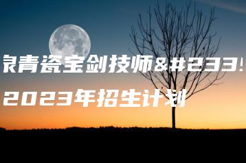 龙泉青瓷宝剑技师学院2023年招生计划-广东技校排名网