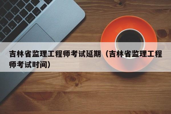 吉林省监理工程师考试延期(吉林省监理工程师考试时间)-广东技校排名网