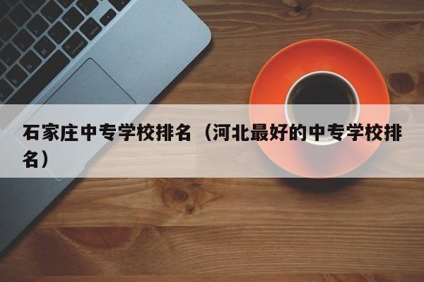 石家庄中专学校排名(河北最好的中专学校排名)-广东技校排名网