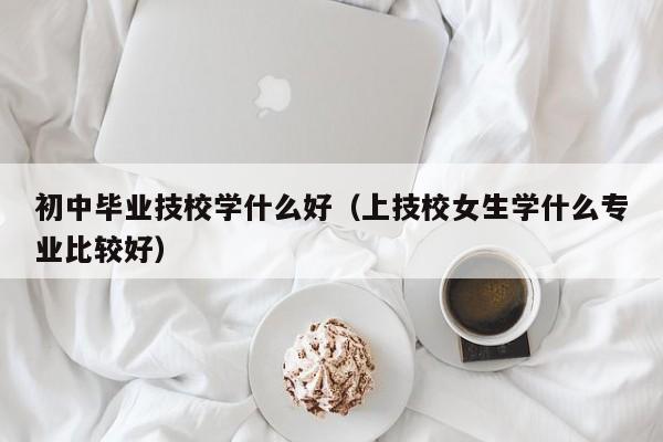 初中毕业技校学什么好（上技校女生学什么专业比较好）-广东技校排名网