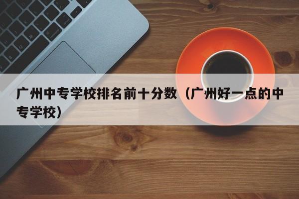 广州中专学校排名前十分数（广州好一点的中专学校）-广东技校排名网