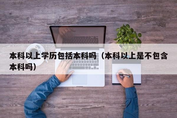 本科以上学历包括本科吗（本科以上是不包含本科吗）-广东技校排名网