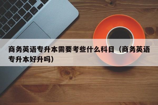 商务英语专升本需要考些什么科目（商务英语专升本好升吗）-广东技校排名网